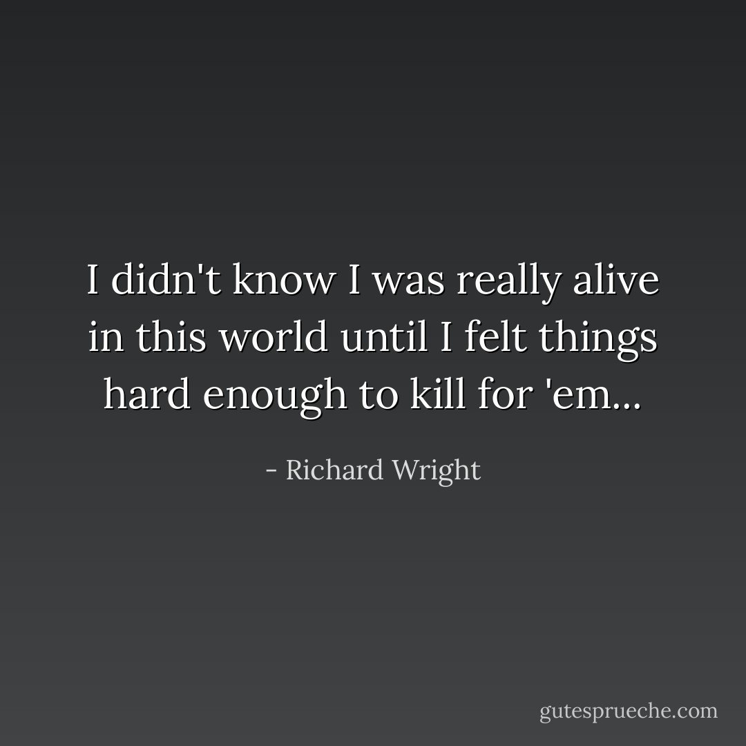 I didn't know I was really alive in this world until I felt things hard enough to kill for 'em... - Richard Wright