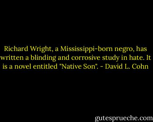 Richard Wright, a Mississippi-born negro, has written a blinding and corrosive study in hate. It is a novel entitled "Native Son". - David L. Cohn