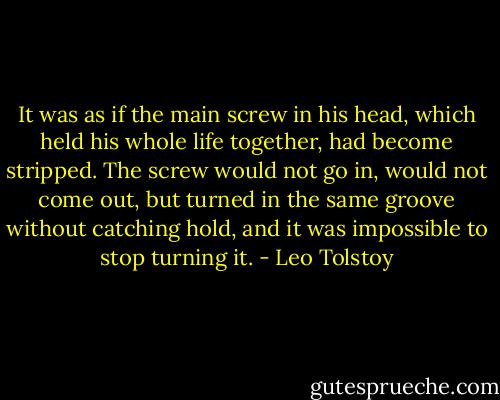 It was as if the main screw in his head, which held his whole life together, had become stripped. The screw would not go in, would not come out, but turned in the same groove without catching hold, and it was impossible to stop turning it. - Leo Tolstoy