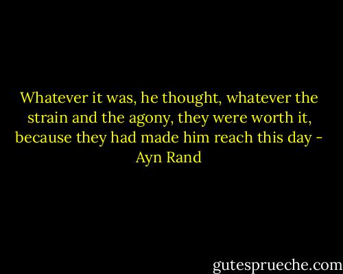 Whatever it was, he thought, whatever the strain and the agony, they were worth it, because they had made him reach this day - Ayn Rand