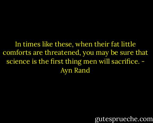In times like these, when their fat little comforts are threatened, you may be sure that science is the first thing men will sacrifice. - Ayn Rand