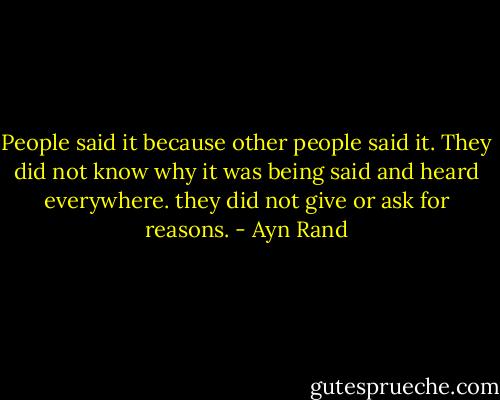 People said it because other people said it. They did not know why it was being said and heard everywhere. they did not give or ask for reasons. - Ayn Rand