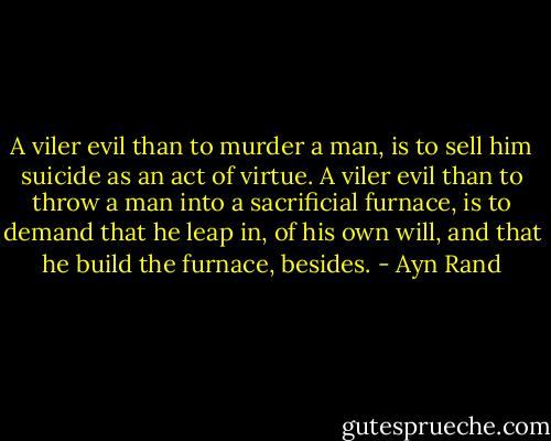 A viler evil than to murder a man, is to sell him suicide as an act of virtue. A viler evil than to throw a man into a sacrificial furnace, is to demand that he leap in, of his own will, and that he build the furnace, besides. - Ayn Rand