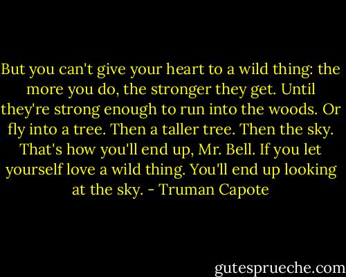 But you can't give your heart to a wild thing: the more you do, the stronger they get. Until<br />they're strong enough to run into the woods. Or fly into a tree. Then a taller tree. Then the sky. That's how you'll end up, Mr. Bell. If you let yourself love<br />a wild thing. You'll end up looking at the sky. - Truman Capote