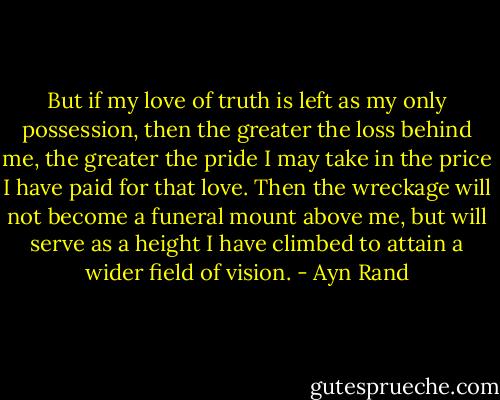 But if my love of truth is left as my only possession, then the greater the loss behind me, the greater the pride I may take in the price I have paid for that love. Then the wreckage will not become a funeral mount above me, but will serve as a height I have climbed to attain a wider field of vision. - Ayn Rand