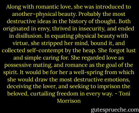 Along with romantic love, she was introduced to another–physical beauty. Probably the most destructive ideas in the history of thought. Both originated in envy, thrived in insecurity, and ended in disillusion. In equating physical beauty with virtue, she stripped her mind, bound it, and collected self-contempt by the heap. She forgot lust and simple caring for. She regarded love as possessive mating, and romance as the goal of the spirit. It would be for her a well-spring from which she would draw the most destructive emotions, deceiving the lover, and seeking to imprison the beloved, curtailing freedom in every way. - Toni Morrison