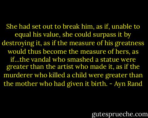 She had set out to break him, as if, unable to equal his value, she could surpass it by destroying it, as if the measure of his greatness would thus become the measure of hers, as if…the vandal who smashed a statue were greater than the artist who made it, as if the murderer who killed a child were greater than the mother who had given it birth. - Ayn Rand