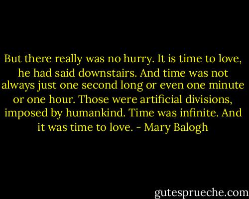 But there really was no hurry. It is time to love, he had said downstairs. And time was not always just one second long or even one minute or one hour. Those were artificial divisions, imposed by humankind. Time was infinite. And it was time to love. - Mary Balogh