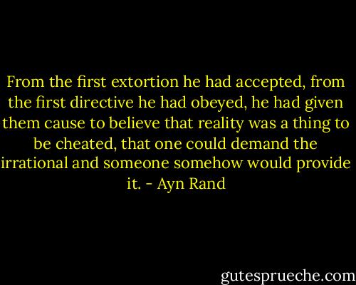 From the first extortion he had accepted, from the first directive he had obeyed, he had given them cause to believe that reality was a thing to be cheated, that one could demand the irrational and someone somehow would provide it. - Ayn Rand