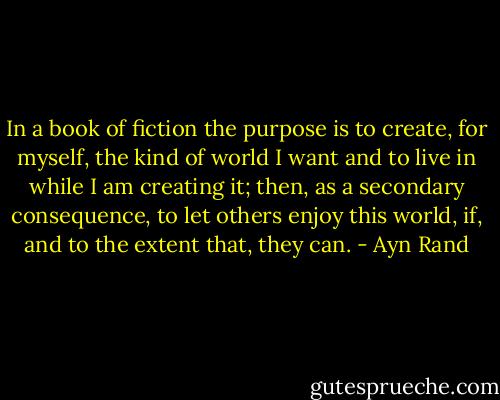 In a book of fiction the purpose is to create, for myself, the kind of world I want and to live in while I am creating it; then, as a secondary consequence, to let others enjoy this world, if, and to the extent that, they can. - Ayn Rand