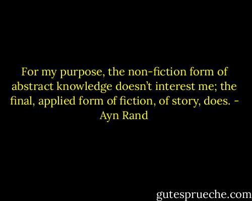 For my purpose, the non-fiction form of abstract knowledge doesn’t interest me; the final, applied form of fiction, of story, does. - Ayn Rand