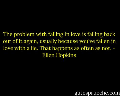 The problem with falling in love is falling back out of it again, usually because you've fallen in love with a lie. That happens as often as not. - Ellen Hopkins