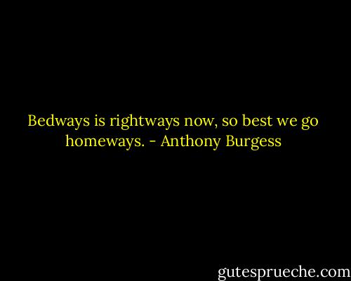 Bedways is rightways now, so best we go homeways. - Anthony Burgess