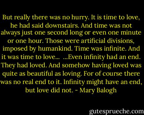 But really there was no hurry. It is time to love, he had said downstairs. And time was not always just one second long or even one minute or one hour. Those were artificial divisions, imposed by humankind. Time was infinite. And it was time to love...<br /><br />...Even infinity had an end. They had loved. And somehow having loved was quite as beautiful as loving. For of course there was no real end to it. Infinity might have an end, but love did not. - Mary Balogh