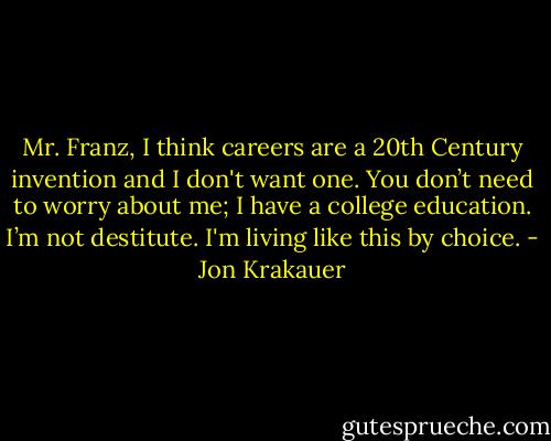 Mr. Franz, I think careers are a 20th Century invention and I don't want one. You don’t need to worry about me; I have a college education. I’m not destitute. I'm living like this by choice. - Jon Krakauer