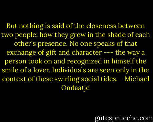But nothing is said of the closeness between two people: how they grew in the shade of each other's presence. No one speaks of that exchange of gift and character --- the way a person took on and recognized in himself the smile of a lover. Individuals are seen only in the context of these swirling social tides. - Michael Ondaatje