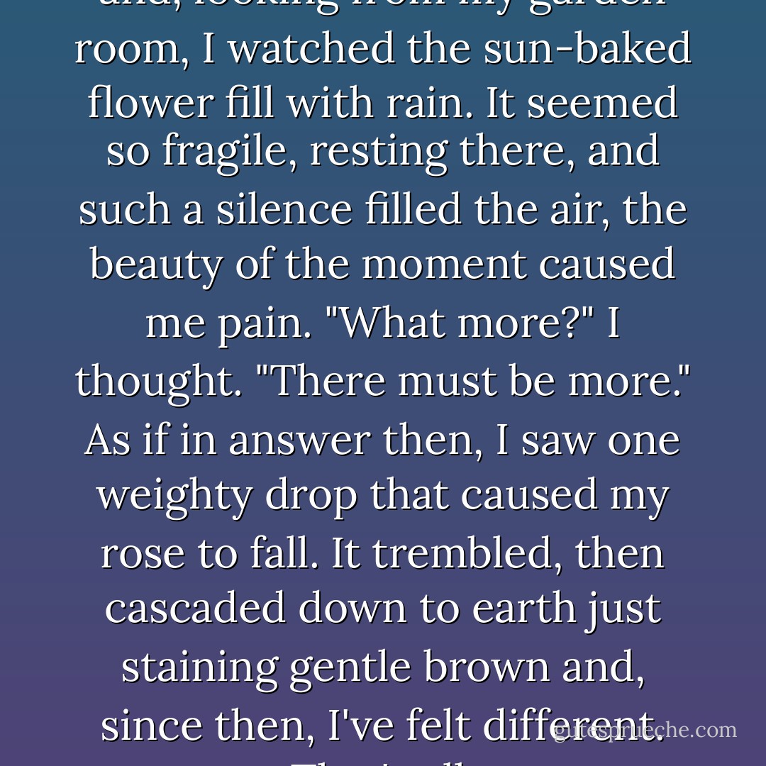A rose lay open in full bloom<br />and, looking from my garden room,<br />I watched the sun-baked flower fill with rain.<br />It seemed so fragile,<br />resting there,<br />and such a silence filled the air,<br />the beauty of the moment caused me pain.<br />"What more?" I thought. "There must be more."<br />As if in answer then, I saw<br />one weighty drop that caused my rose to fall.<br />It trembled, then cascaded down<br />to earth just staining gentle brown<br />and, since then, I've felt different.<br />That's all. - Julie Andrews Edwards