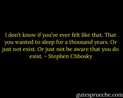 I don’t know if you’ve ever felt like that. That you wanted to sleep for a thousand years. Or just not exist. Or just not be aware that you do exist. - Stephen Chbosky