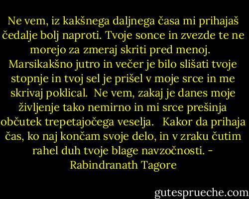 Ne vem, iz kakšnega daljnega časa mi prihajaš čedalje bolj naproti. Tvoje sonce in zvezde te ne morejo za zmeraj skriti pred menoj. <br /><br />Marsikakšno jutro in večer je bilo slišati tvoje stopnje in tvoj sel je prišel v moje srce in me skrivaj poklical.<br /><br />Ne vem, zakaj je danes moje življenje tako nemirno in mi srce prešinja občutek trepetajočega veselja. <br /><br />Kakor da prihaja čas, ko naj končam svoje delo, in v zraku čutim rahel duh tvoje blage navzočnosti. - Rabindranath Tagore