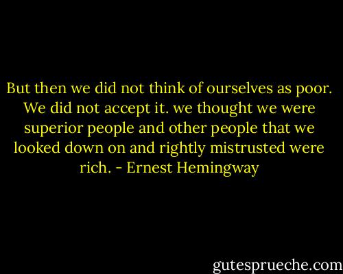 But then we did not think of ourselves as poor. We did not accept it. we thought we were superior people and other people that we looked down on and rightly mistrusted were rich. - Ernest Hemingway