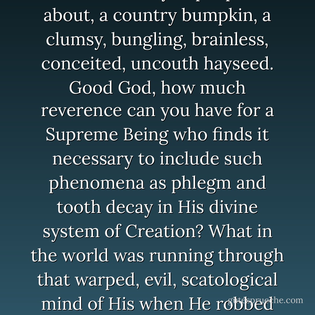 There's nothing mysterious about it, He's not working at all. He's playing. Or else He's forgotten all about us. That's the kind of God you people talk about, a country bumpkin, a clumsy, bungling, brainless, conceited, uncouth hayseed. Good God, how much reverence can you have for a Supreme Being who finds it necessary to include such phenomena as phlegm and tooth decay in His divine system of Creation? What in the world was running through that warped, evil, scatological mind of His when He robbed old people of the power to control their bowel movements? Why in the world did He ever create pain? - Joseph Heller
