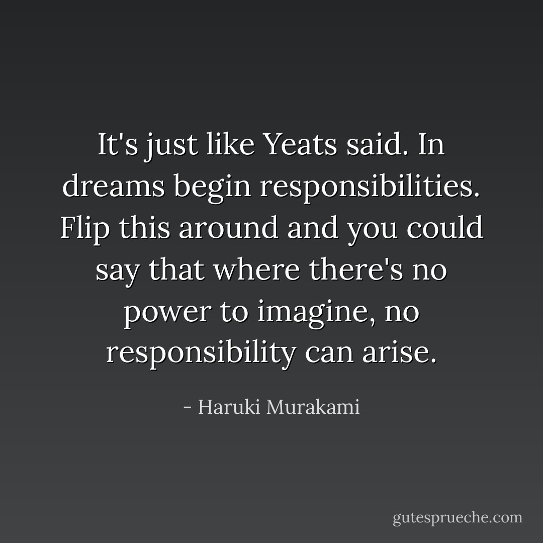 It's just like Yeats said. In dreams begin responsibilities. Flip this around and you could say that where there's no power to imagine, no responsibility can arise. - Haruki Murakami