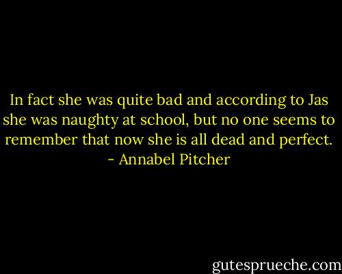 In fact she was quite bad and according to Jas she was naughty at school, but no one seems to remember that now she is all dead and perfect. - Annabel Pitcher