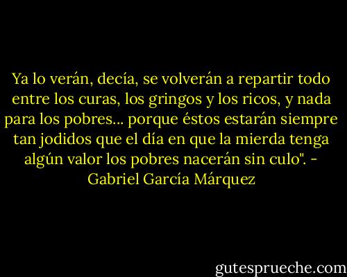 Ya lo verán, decía, se volverán a repartir todo entre los curas, los gringos y los ricos, y nada para los pobres... porque éstos estarán siempre tan jodidos que el día en que la mierda tenga algún valor los pobres nacerán sin culo". - Gabriel García Márquez