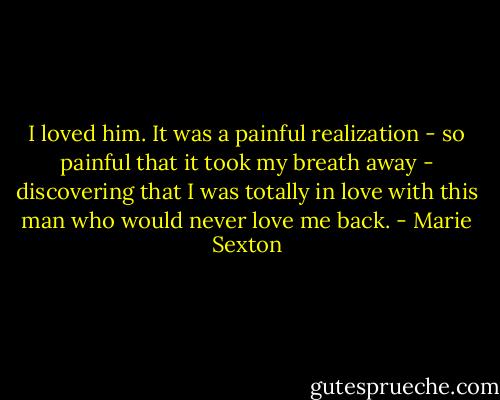 I loved him. It was a painful realization - so painful that it took my breath away - discovering that I was totally in love with this man who would never love me back. - Marie Sexton