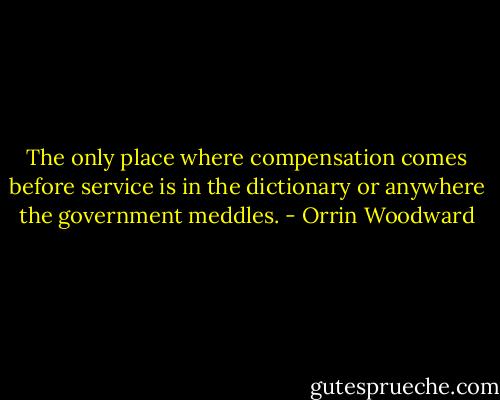 The only place where compensation comes before service is in the dictionary or anywhere the government meddles. - Orrin Woodward