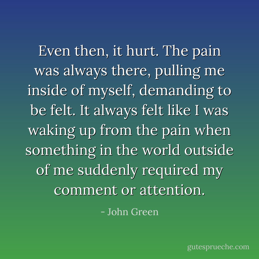 Even then, it hurt. The pain was always there, pulling me inside of myself, demanding to be felt. It always felt like I was waking up from the pain when something in the world outside of me suddenly required my comment or attention. - John Green