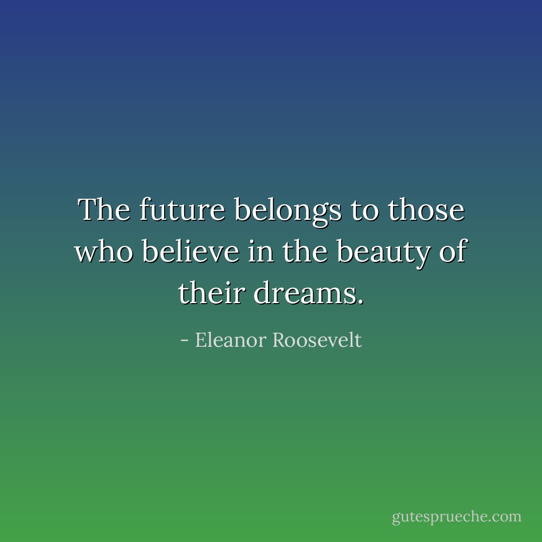 The future belongs to those who believe in the beauty of their dreams. - Eleanor Roosevelt