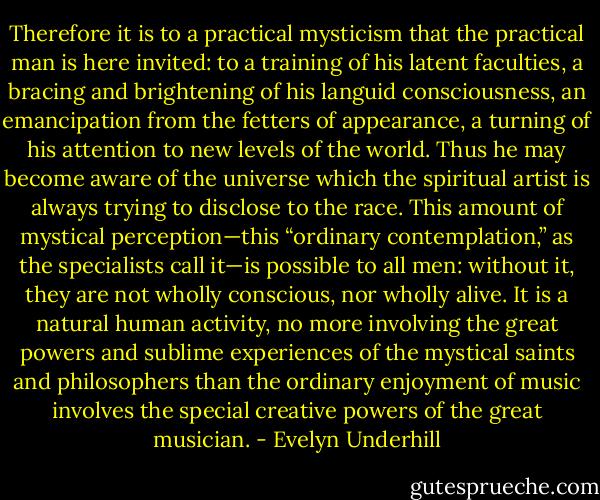 Therefore it is to a practical mysticism that the practical man is here invited: to a training of his latent faculties, a bracing and brightening of his languid consciousness, an emancipation from the fetters of appearance, a turning of his attention to new levels of the world. Thus he may become aware of the universe which the spiritual artist is always trying to disclose to the race. This amount of mystical perception—this “ordinary contemplation,” as the specialists call it—is possible to all men: without it, they are not wholly conscious, nor wholly alive. It is a natural human activity, no more involving the great powers and sublime experiences of the mystical saints and philosophers than the ordinary enjoyment of music involves the special creative powers of the great musician. - Evelyn Underhill