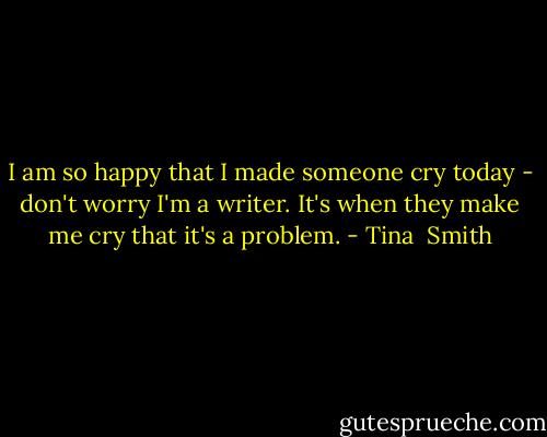 I am so happy that I made someone cry today - don't worry I'm a writer. It's when they make me cry that it's a problem. - Tina  Smith