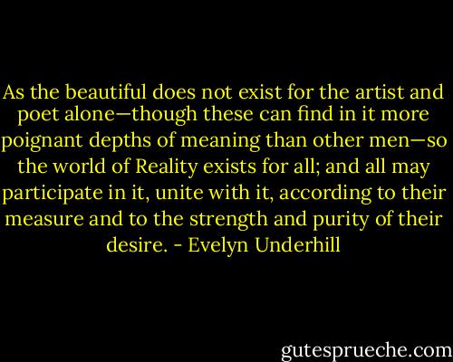 As the beautiful does not exist for the artist and poet alone—though these can find in it more poignant depths of meaning than other men—so the world of Reality exists for all; and all may participate in it, unite with it, according to their measure and to the strength and purity of their desire. - Evelyn Underhill