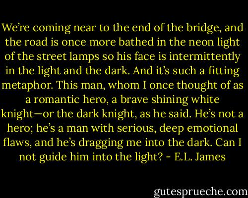 We’re coming near to the end of the bridge, and the road is once more bathed in the neon light of the street lamps so his face is intermittently in the light and the dark. And it’s such a fitting metaphor. This man, whom I once thought of as a romantic hero, a brave shining white knight—or the dark knight, as he said. He’s not a hero; he’s a man with serious, deep emotional flaws, and he’s dragging me into the dark. Can I not guide him into the light? - E.L. James