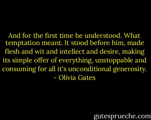 And for the first time he understood. What temptation meant. It stood before him, made flesh and wit and intellect and desire, making its simple offer of everything, unstoppable and consuming for all it's unconditional generosity. - Olivia Gates