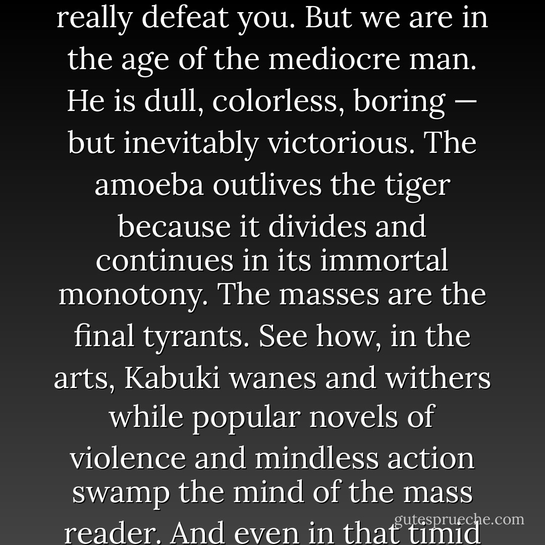 Your scorn for mediocrity blinds you to its vast primitive power. You stand in the glare of your own brilliance, unable to see into the dim corners of the room, to dilate your eyes and see the potential dangers of the mass, the wad of humanity. Even as I tell you this, dear student, you cannot quite believe that lesser men, in whatever numbers, can really defeat you. But we are in the age of the mediocre man. He is dull, colorless, boring — but inevitably victorious. The amoeba outlives the tiger because it divides and continues in its immortal monotony. The masses are the final tyrants. See how, in the arts, Kabuki wanes and withers while popular novels of violence and mindless action swamp the mind of the mass reader. And even in that timid genre, no author dares to produce a genuinely superior man as his hero, for in his rage of shame the mass man will send his yojimbo, the critic, to defend him. The roar of the plodders is inarticulate, but deafening. They have no brain, but they have a thousand arms to grasp and clutch at you, drag you down. - Trevanian