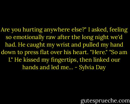 Are you hurting anywhere else?" I asked, feeling so emotionally raw after the long night we'd had. He caught my wrist and pulled my hand down to press flat over his heart. "Here." "So am I." He kissed my fingertips, then linked our hands and led me... - Sylvia Day