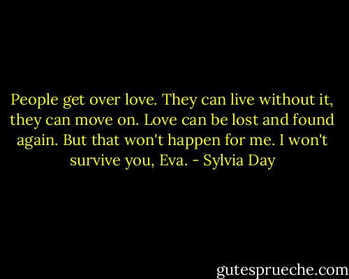 People get over love. They can live without it, they can move on. Love can be lost and found again. But that won't happen for me. I won't survive you, Eva. - Sylvia Day