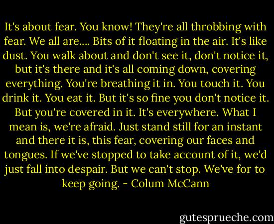 It's about fear. You know! They're all throbbing with fear. We all are.... Bits of it floating in the air. It's like dust. You walk about and don't see it, don't notice it, but it's there and it's all coming down, covering everything. You're breathing it in. You touch it. You drink it. You eat it. But it's so fine you don't notice it. But you're covered in it. It's everywhere. What I mean is, we're afraid. Just stand still for an instant and there it is, this fear, covering our faces and tongues. If we've stopped to take account of it, we'd just fall into despair. But we can't stop. We've for to keep going. - Colum McCann
