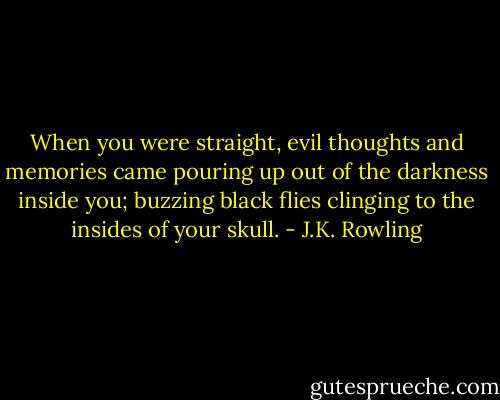 When you were straight, evil thoughts and memories came pouring up out of the darkness inside you; buzzing black flies clinging to the insides of your skull. - J.K. Rowling