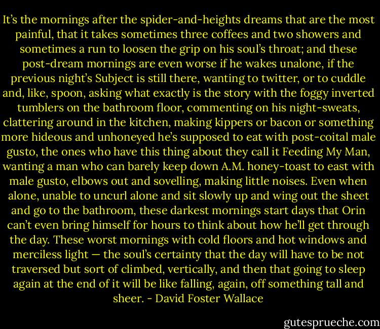 It’s the mornings after the spider-and-heights dreams that are the most painful, that it takes sometimes three coffees and two showers and sometimes a run to loosen the grip on his soul’s throat; and these post-dream mornings are even worse if he wakes unalone, if the previous night’s Subject is still there, wanting to twitter, or to cuddle and, like, spoon, asking what exactly is the story with the foggy inverted tumblers on the bathroom floor, commenting on his night-sweats, clattering around in the kitchen, making kippers or bacon or something more hideous and unhoneyed he’s supposed to eat with post-coital male gusto, the ones who have this thing about they call it Feeding My Man, wanting a man who can barely keep down A.M. honey-toast to east with male gusto, elbows out and sovelling, making little noises. Even when alone, unable to uncurl alone and sit slowly up and wing out the sheet and go to the bathroom, these darkest mornings start days that Orin can’t even bring himself for hours to think about how he’ll get through the day. These worst mornings with cold floors and hot windows and merciless light — the soul’s certainty that the day will have to be not traversed but sort of climbed, vertically, and then that going to sleep again at the end of it will be like falling, again, off something tall and sheer. - David Foster Wallace