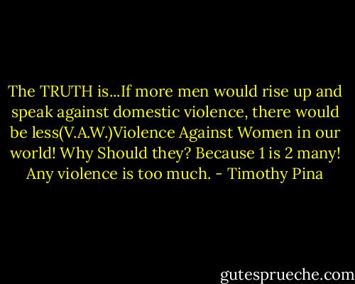 The TRUTH is...If more men would rise up and speak against domestic violence, there would be less(V.A.W.)Violence Against Women in our world! Why Should they? Because 1 is 2 many! Any violence is too much. - Timothy Pina