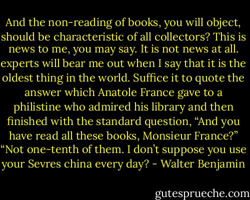 And the non-reading of books, you will object, should be characteristic of all collectors? This is news to me, you may say. It is not news at all. experts will bear me out when I say that it is the oldest thing in the world. Suffice it to quote the answer which Anatole France gave to a philistine who admired his library and then finished with the standard question, “And you have read all these books, Monsieur France?” “Not one-tenth of them. I don’t suppose you use your Sevres china every day? - Walter Benjamin