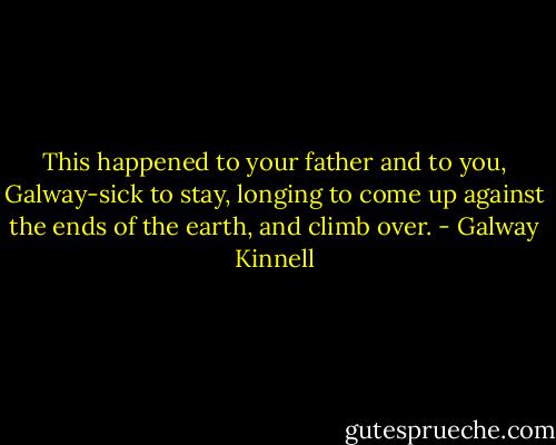 This happened to your father and to you, Galway-sick to stay, longing<br />to come up against the ends of the earth, and climb over. - Galway Kinnell