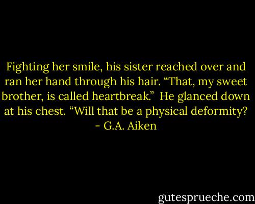 Fighting her smile, his sister reached over and ran her hand through his hair. “That, my sweet brother, is called heartbreak.”<br /><br />He glanced down at his chest. “Will that be a physical deformity? - G.A. Aiken
