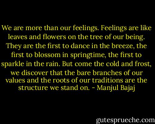 We are more than our feelings. Feelings are like leaves and flowers on the tree of our being. They are the first to dance in the breeze, the first to blossom in springtime, the first to sparkle in the rain. But come the cold and frost, we discover that the bare branches of our values and the roots of our traditions are the structure we stand on. - Manjul Bajaj