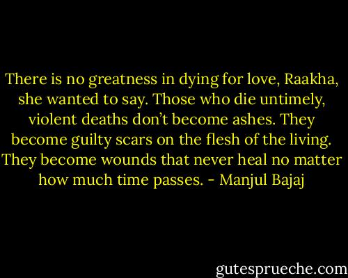 There is no greatness in dying for love, Raakha, she wanted to say. Those who die untimely, violent deaths don’t become ashes. They become guilty scars on the flesh of the living. They become wounds that never heal no matter how much time passes. - Manjul Bajaj