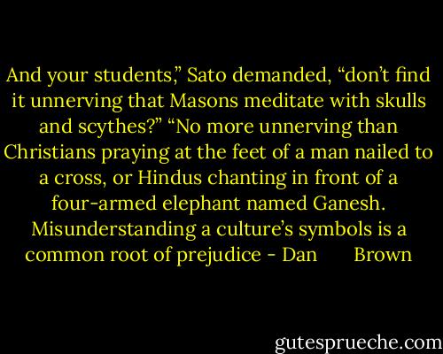 And your students,” Sato demanded, “don’t find it unnerving that Masons meditate with skulls and<br />scythes?”<br />“No more unnerving than Christians praying at the feet of a man nailed to a cross, or Hindus chanting in<br />front of a four-armed elephant named Ganesh. Misunderstanding a culture’s symbols is a common root of<br />prejudice - Dan       Brown